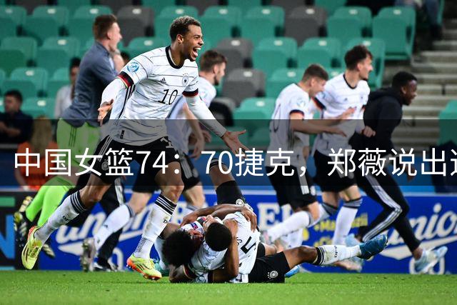 中国女篮74：70捷克，郑薇说出逆转原因，句句说到点子上！