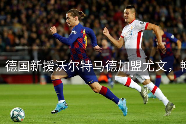 德国新援沃尔特马德加盟尤文，畅谈技术特点与职业生涯规划